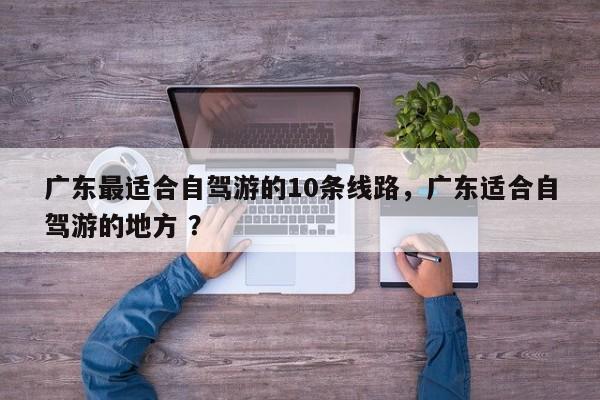 广东最适合自驾游的10条线路，广东适合自驾游的地方 ？-第1张图片-二手车资讯网