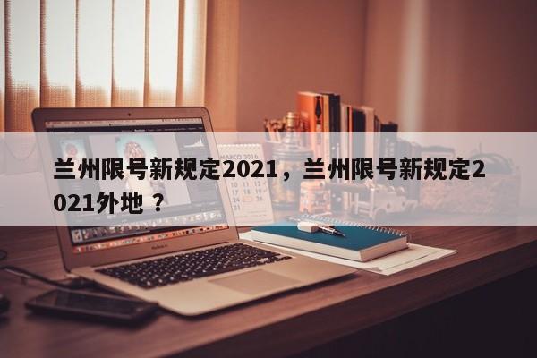 兰州限号新规定2021，兰州限号新规定2021外地 ？-第1张图片-二手车资讯网