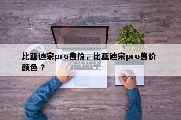比亚迪宋pro售价，比亚迪宋pro售价 颜色 ？-第1张图片-二手车资讯网