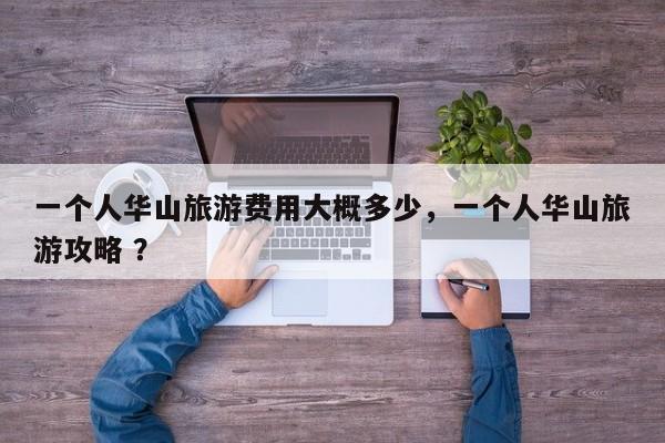 一个人华山旅游费用大概多少，一个人华山旅游攻略 ？-第1张图片-二手车资讯网