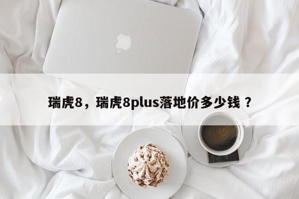 瑞虎8，瑞虎8plus落地价多少钱 ？-第1张图片-二手车资讯网
