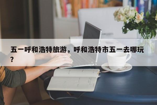 五一呼和浩特旅游，呼和浩特市五一去哪玩 ？-第1张图片-二手车资讯网