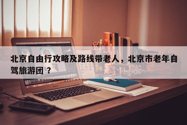 北京自由行攻略及路线带老人，北京市老年自驾旅游团 ？-第1张图片-二手车资讯网
