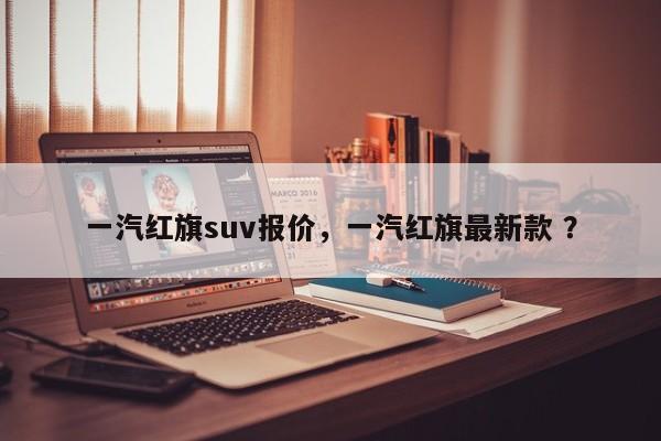 一汽红旗suv报价，一汽红旗最新款 ？-第1张图片-二手车资讯网