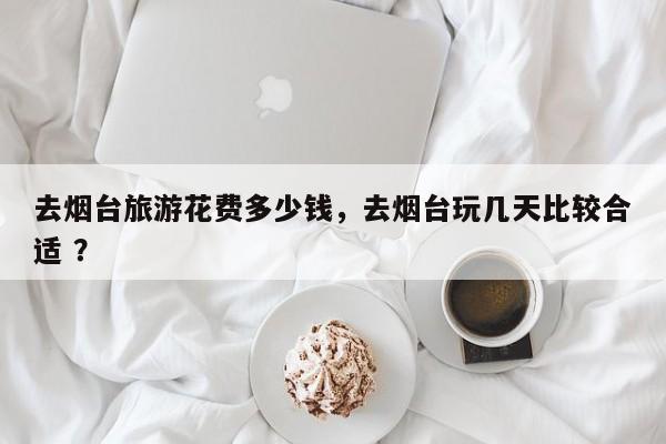 去烟台旅游花费多少钱，去烟台玩几天比较合适 ？-第1张图片-二手车资讯网