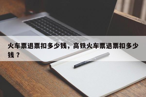 火车票退票扣多少钱，高铁火车票退票扣多少钱 ？-第1张图片-二手车资讯网