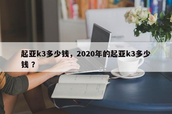 起亚k3多少钱，2020年的起亚k3多少钱 ？-第1张图片-二手车资讯网