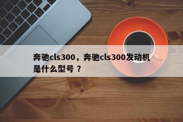 奔驰cls300，奔驰cls300发动机是什么型号 ？-第1张图片-二手车资讯网