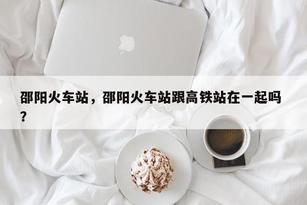 邵阳火车站，邵阳火车站跟高铁站在一起吗 ？-第1张图片-二手车资讯网