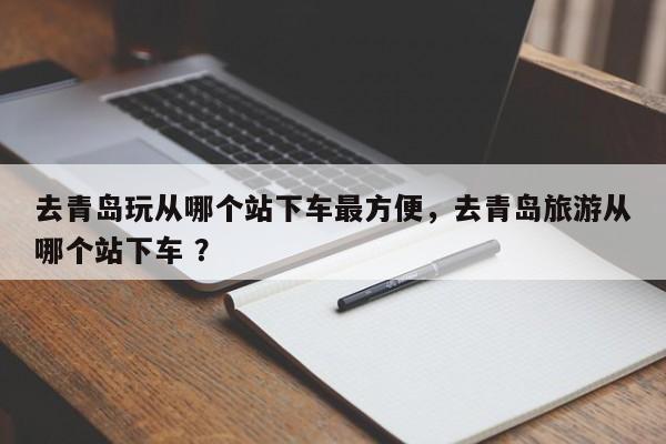 去青岛玩从哪个站下车最方便，去青岛旅游从哪个站下车 ？-第1张图片-二手车资讯网