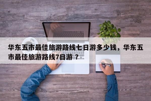 华东五市最佳旅游路线七日游多少钱，华东五市最佳旅游路线7日游 ？-第1张图片-二手车资讯网