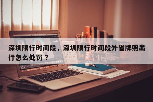 深圳限行时间段，深圳限行时间段外省牌照出行怎么处罚 ？-第1张图片-二手车资讯网
