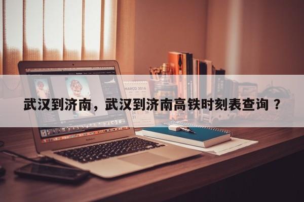 武汉到济南，武汉到济南高铁时刻表查询 ？-第1张图片-二手车资讯网