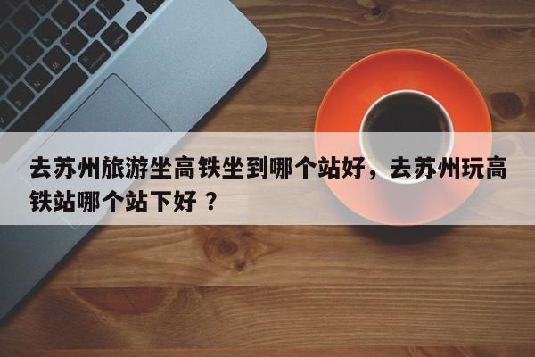去苏州旅游坐高铁坐到哪个站好，去苏州玩高铁站哪个站下好 ？-第1张图片-二手车资讯网