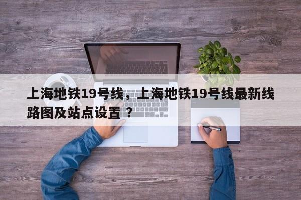 上海地铁19号线，上海地铁19号线最新线路图及站点设置 ？-第1张图片-二手车资讯网