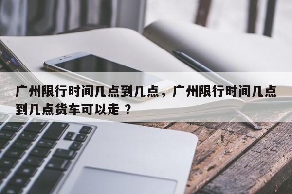广州限行时间几点到几点，广州限行时间几点到几点货车可以走 ？-第1张图片-二手车资讯网