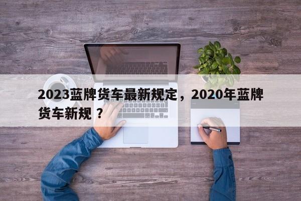 2023蓝牌货车最新规定，2020年蓝牌货车新规 ？-第1张图片-二手车资讯网