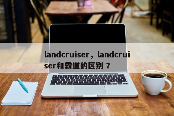 landcruiser，landcruiser和霸道的区别 ？-第1张图片-二手车资讯网
