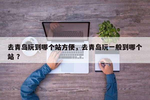 去青岛玩到哪个站方便，去青岛玩一般到哪个站 ？-第1张图片-二手车资讯网