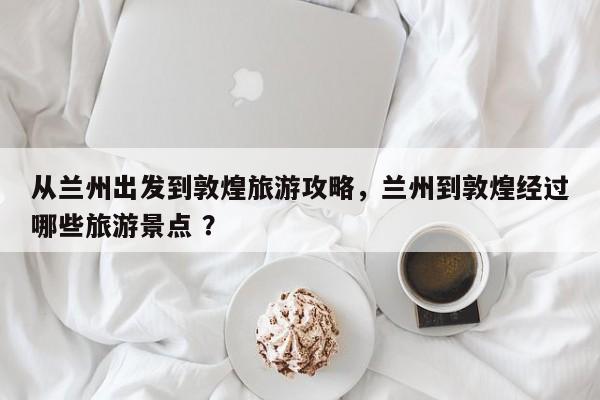 从兰州出发到敦煌旅游攻略，兰州到敦煌经过哪些旅游景点 ？-第1张图片-二手车资讯网