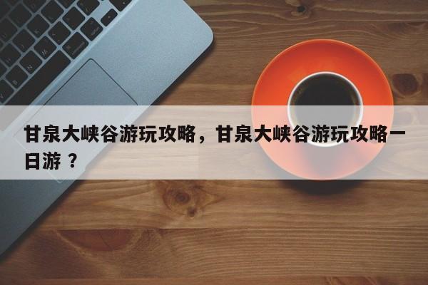 甘泉大峡谷游玩攻略，甘泉大峡谷游玩攻略一日游 ？-第1张图片-二手车资讯网