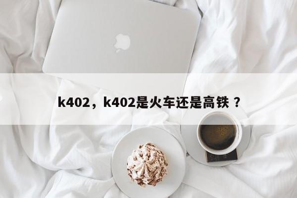 k402，k402是火车还是高铁 ？-第1张图片-二手车资讯网