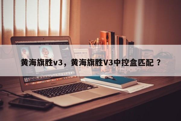 黄海旗胜v3，黄海旗胜V3中控盒匹配 ？-第1张图片-二手车资讯网