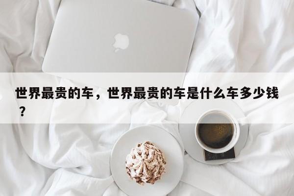 世界最贵的车，世界最贵的车是什么车多少钱 ？-第1张图片-二手车资讯网