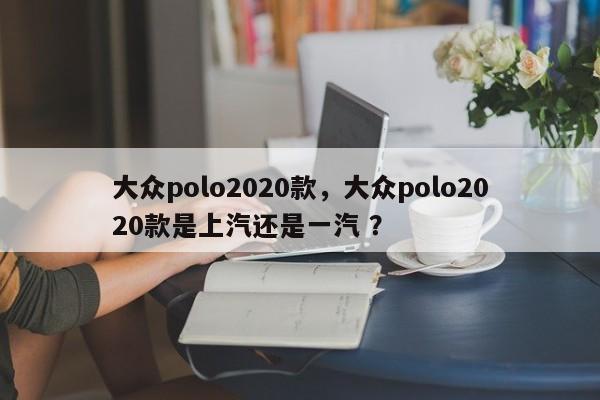 大众polo2020款，大众polo2020款是上汽还是一汽 ？-第1张图片-二手车资讯网