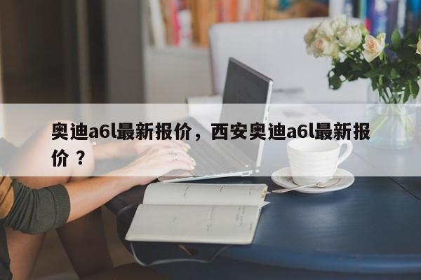 奥迪a6l最新报价，西安奥迪a6l最新报价 ？-第1张图片-二手车资讯网