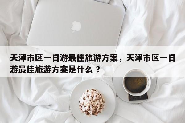 天津市区一日游最佳旅游方案，天津市区一日游最佳旅游方案是什么 ？-第1张图片-二手车资讯网