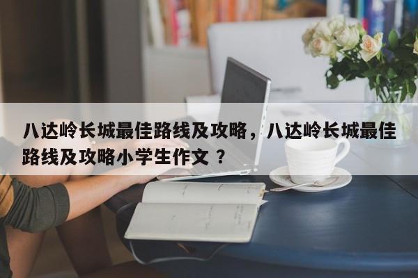 八达岭长城最佳路线及攻略，八达岭长城最佳路线及攻略小学生作文 ？-第1张图片-二手车资讯网
