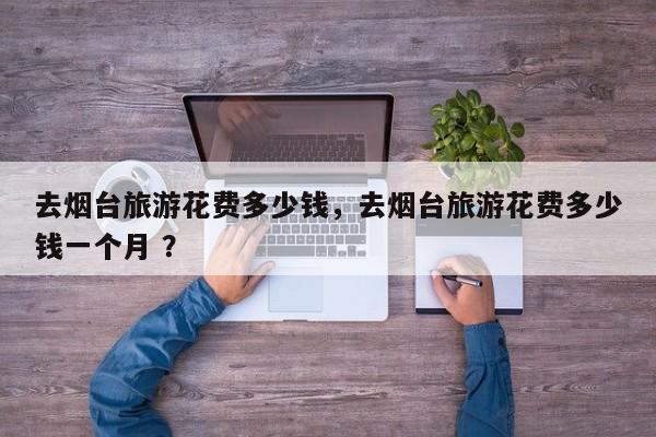 去烟台旅游花费多少钱，去烟台旅游花费多少钱一个月 ？-第1张图片-二手车资讯网
