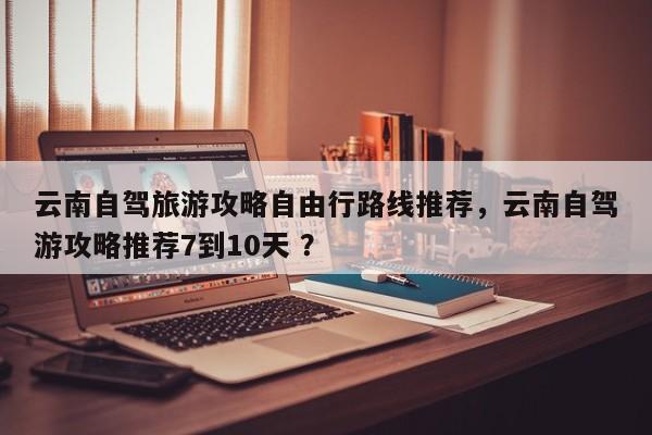 云南自驾旅游攻略自由行路线推荐，云南自驾游攻略推荐7到10天 ？-第1张图片-二手车资讯网