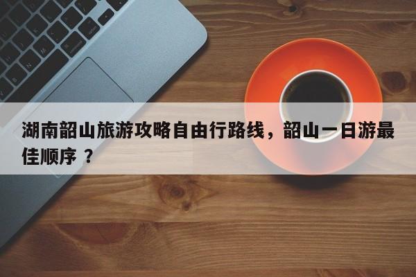 湖南韶山旅游攻略自由行路线，韶山一日游最佳顺序 ？-第1张图片-二手车资讯网