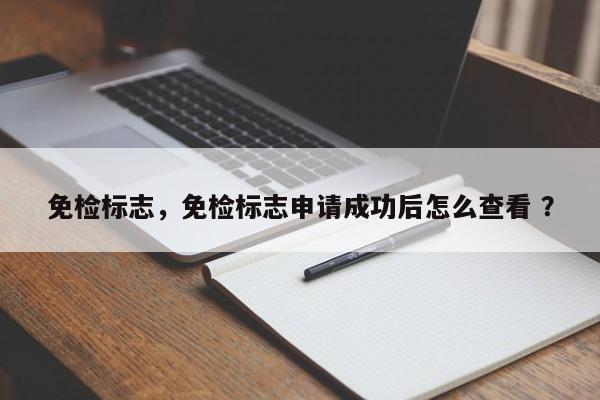 免检标志，免检标志申请成功后怎么查看 ？-第1张图片-二手车资讯网