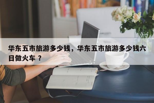 华东五市旅游多少钱，华东五市旅游多少钱六日做火车 ？-第1张图片-二手车资讯网