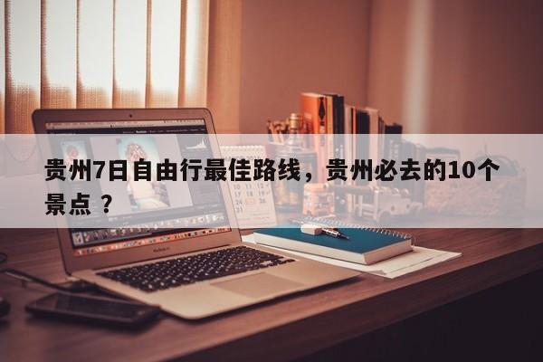 贵州7日自由行最佳路线，贵州必去的10个景点 ？-第1张图片-二手车资讯网