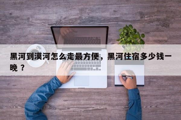 黑河到漠河怎么走最方便，黑河住宿多少钱一晚 ？-第1张图片-二手车资讯网
