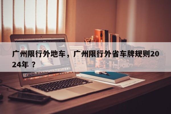 广州限行外地车，广州限行外省车牌规则2024年 ？-第1张图片-二手车资讯网