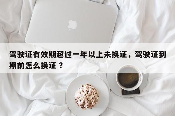 驾驶证有效期超过一年以上未换证，驾驶证到期前怎么换证 ？-第1张图片-二手车资讯网