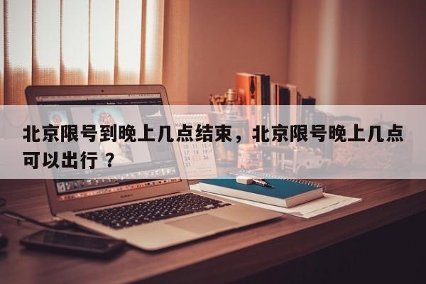 北京限号到晚上几点结束，北京限号晚上几点可以出行 ？-第1张图片-二手车资讯网