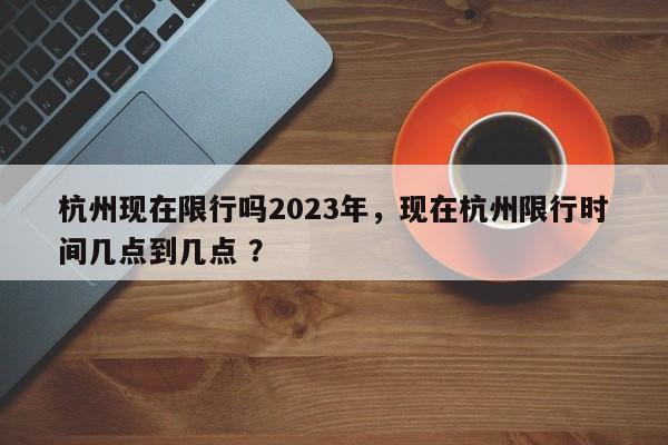 杭州现在限行吗2023年，现在杭州限行时间几点到几点 ？-第1张图片-二手车资讯网
