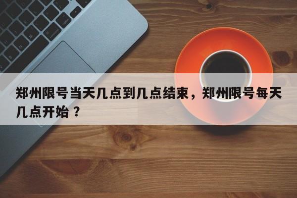 郑州限号当天几点到几点结束，郑州限号每天几点开始 ？-第1张图片-二手车资讯网