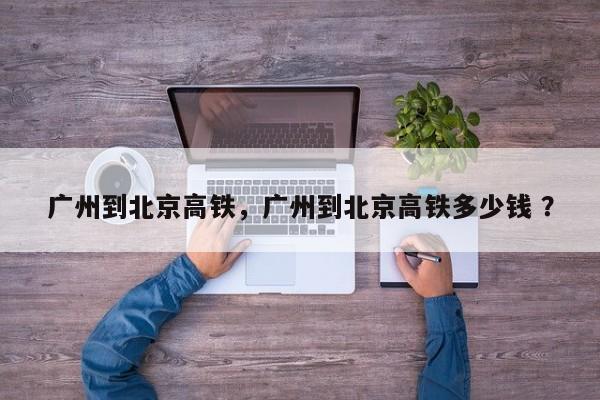 广州到北京高铁，广州到北京高铁多少钱 ？-第1张图片-二手车资讯网