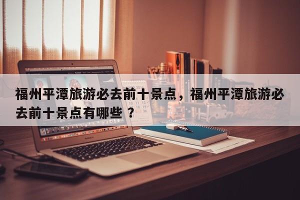 福州平潭旅游必去前十景点，福州平潭旅游必去前十景点有哪些 ？-第1张图片-二手车资讯网