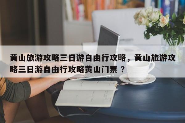 黄山旅游攻略三日游自由行攻略，黄山旅游攻略三日游自由行攻略黄山门票 ？-第1张图片-二手车资讯网