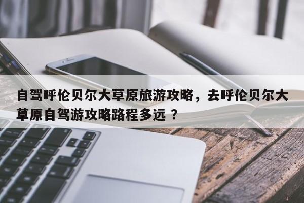 自驾呼伦贝尔大草原旅游攻略，去呼伦贝尔大草原自驾游攻略路程多远 ？-第1张图片-二手车资讯网