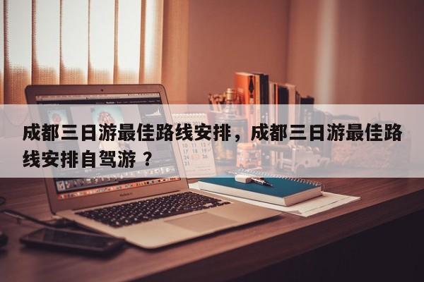 成都三日游最佳路线安排，成都三日游最佳路线安排自驾游 ？-第1张图片-二手车资讯网