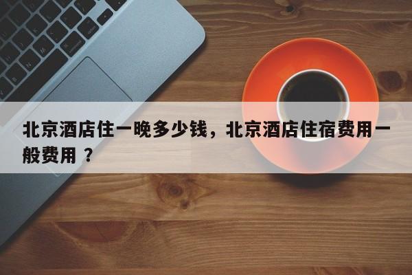北京酒店住一晚多少钱，北京酒店住宿费用一般费用 ？-第1张图片-二手车资讯网
